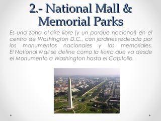 2.- National Mall &
Memorial Parks
Es una zona al aire libre (y un parque nacional) en el
centro de Washington D.C., con jardines rodeada por
los monumentos nacionales y los memoriales.
El National Mall se define como la tierra que va desde
el Monumento a Washington hasta el Capitolio. 

 