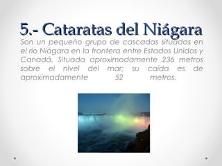 5.- Cataratas del Niágara

Son un pequeño grupo de cascadas situadas en
el río Niágara en la frontera entre Estados Unidos y
Canadá. Situada aproximadamente 236 metros
sobre el nivel del mar; su caída es de
aproximadamente
52
metros.

 