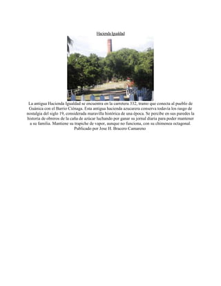 HaciendaIgualdad
La antigua Hacienda Igualdad se encuentra en la carretera 332, tramo que conecta al pueblo de
Guánica con el Barrio Ciénaga. Esta antigua hacienda azucarera conserva todavía los rasgo de
nostalgia del siglo 19, considerada maravilla histórica de una época. Se percibe en sus paredes la
historia de obreros de la caña de azúcar luchando por ganar su jornal diaria para poder mantener
a su familia. Mantiene su trapiche de vapor, aunque no funciona, con su chimenea octagonal.
Publicado por Jose H. Bracero Camareno
 
