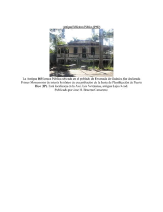 AntiguaBibliotecaPública(1940)
La Antigua Biblioteca Pública ubicada en el poblado de Ensenada de Guánica fue declarada
Primer Monumento de interés histórico de esa población de la Junta de Planificación de Puerto
Rico (JP). Está localizada en la Ave. Los Veteranos, antigua Lajas Road.
Publicado por Jose H. Bracero Camareno
 
