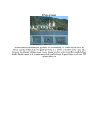 ElPuertodeGuánica
La bahía de Guánica es la mayor, por todas sus circunstancias, de cuantas hay en la isla. Su
entrada angosta, sin bajo ni escollo que le dificulte; en lo interior se extiende a uno y otro lado,
formando una dilatada bahía en donde pueden fondear muchos navíos con toda seguridad y buen
fondo. Ha sido escenario de grandes acontecimientos históricos. Se puede llegar por la carr. 333
cerca del Malecón.
 