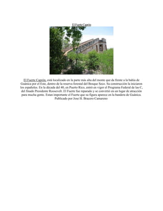 ElFuerteCaprón
El Fuerte Caprón, está localizado en la parte más alta del monte que da frente a la bahía de
Guánica por el Este, dentro de la reserva forestal del Bosque Seco. Su construcción la iniciaron
los españoles. En la década del 40, en Puerto Rico, entró en vigor el Programa Federal de las C,
del finado Presidente Roosevelt. El Fuerte fue reparado y se convirtió en un lugar de atracción
para mucha gente. Estan importante el Fuerte que su figura aparece en la bandera de Guánica.
Publicado por Jose H. Bracero Camareno
 