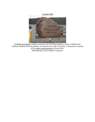 LaPiedra(1898)
La Piedra de Guánica, tambien conocida como la Piedra Histórica, está en el Malecón de
Guánica, montada sobre un pedestal, al comienzo de la calle 25 de julio. Conmemora la entrada
de las tropas norteamericanas a Puerto Rico.
Publicado por Jose H. Bracero Camareno
 