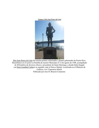 EstatuaaDonJuanPoncedeLeón
Don Juan Ponce de León fue nuestro primer colonizador y primer gobernador de Puerto Rico.
Desembarcó en el sector La Puntilla de nuestro Municipio el 12 de agosto de 1508, acompañado
de 40 hombres de diversos oficios y procedente de Santo Domingo, a donde había llegado
con Don Cristóbal Colónen su segundo viaje al Nuevo Mundo. Localizada en el Malecón de
Guánica, Ave. Esperanza Idrach.
Publicado por Jose H. Bracero Camareno
 