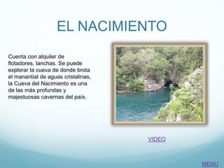 EL NACIMIENTO
Cuenta con alquiler de
flotadores, lanchas. Se puede
explorar la cueva de donde brota
el manantial de aguas cristalinas,
la Cueva del Nacimiento es una
de las más profundas y
majestuosas cavernas del país.
VIDEO
MENU
 