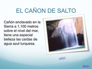 EL CAÑON DE SALTO
Cañón enclavado en la
Sierra a 1,100 metros
sobre el nivel del mar,
tiene una especial
belleza las caídas de
agua azul turquesa.
MENU
 