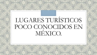LUGARES TURÍSTICOS
POCO CONOCIDOS EN
MÉXICO.
 