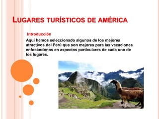 LUGARES TURÍSTICOS DE AMÉRICA
Introducción
Aquí hemos seleccionado algunos de los mejores
atractivos del Perú que son mejores para las vacaciones
enfocándonos en aspectos particulares de cada uno de
los lugares.
 
