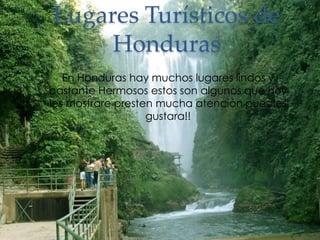 Lugares Turísticos de 
Honduras 
En Honduras hay muchos lugares lindos y 
bastante Hermosos estos son algunos que hoy 
les mostrare presten mucha atención pues les 
gustara!! 
 