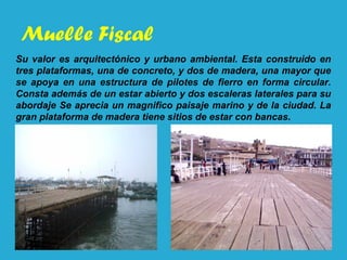 Muelle Fiscal
Su valor es arquitectónico y urbano ambiental. Esta construido en
tres plataformas, una de concreto, y dos de madera, una mayor que
se apoya en una estructura de pilotes de fierro en forma circular.
Consta además de un estar abierto y dos escaleras laterales para su
abordaje Se aprecia un magnifico paisaje marino y de la ciudad. La
gran plataforma de madera tiene sitios de estar con bancas.
 