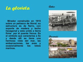 La glorieta
Mirador construido en 1915
sobre un peñasco de litoral; su
estructura es de fierro, con
soporte de madera y techo
hexagonal y esta unido a tierra
firme por el puente Venus. Es
el símbolo que caracteriza a Ilo
y desde allí se tiene una
hermosa vista del mar, las
embarcaciones, las aves y
ocasionalmente los lobos
marinos.
Antes
Después
 