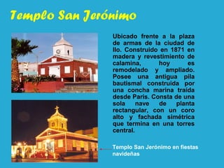Templo San Jerónimo
Ubicado frente a la plaza
de armas de la ciudad de
Ilo. Construido en 1871 en
madera y revestimiento de
calamina, hoy es
remodelado y ampliado.
Posee una antigua pila
bautismal construida por
una concha marina traída
desde Paris. Consta de una
sola nave de planta
rectangular, con un coro
alto y fachada simétrica
que termina en una torres
central.
Templo San Jerónimo en fiestas
navideñas
 