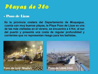 Playas de Ilo
- Pozo de Lizas
Pozo de lizas (Noche)
Ilo la provincia costera del Departamento de Moquegua,
cuenta con muy buenas playas, la Playa Pozo de Lizas es una
de las más visitadas en el verano, se encuentra a 4 Km. al sur
del puerto y presenta una costa de regular profundidad y
corrientes que no representan riesgo para los bañistas.
Pozo de Lizas (día)
 