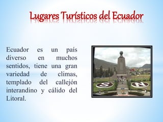 Lugares Turísticos del Ecuador 
Ecuador es un país 
diverso en muchos 
sentidos, tiene una gran 
variedad de climas, 
templado del callejón 
interandino y cálido del 
Litoral. 
 