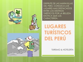 LUGARES
TURÍSTICOS
DEL PERÚ
TURISMO & HOTELERÍA
DISFRUTE DE LAS MARAVILLAS
DEL PERÚ, CONOZCA LOS
LUGARES MAS DESTACADOS
ENTRE LOS DESTINOS
TURÍSTICOS POR LA BELLEZA
EXÓTICA QUE LOS
CARACTERIZA.
 