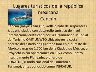Lugares turísticos de la república mexicanaCancún Cancún (maya: kaankun, «olla o nido de serpientes» ), es una ciudad con desarrollo turístico de nivel internacional certificado por la Organización Mundial del Turismo OMT UNWTO.Ubicadoen la costa noreste del estado de Quintana Roo en el sureste de México a más de 1.700 km de la Ciudad de México, el Proyecto inició operaciones en 1974 como Centro Integralmente Planeado, pionero de FONATUR, (Fondo Nacional de Fomento al Turismo), antes conocido como INFRATUR. 