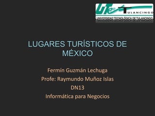 LUGARES TURÍSTICOS DE
      MÉXICO

     Fermín Guzmán Lechuga
  Profe: Raymundo Muñoz Islas
              DN13
    Informática para Negocios
 