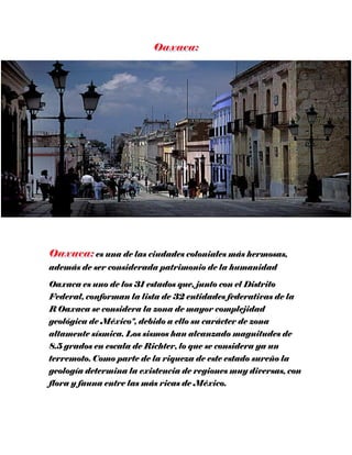 es una de las ciudades coloniales más hermosas,
además de ser considerada patrimonio de la humanidad
Oaxaca es uno de los 31 estados que, junto con el Distrito
Federal, conforman la lista de 32 entidades federativas de la
R Oaxaca se considera la zona de mayor complejidad
geológica de México", debido a ello su carácter de zona
altamente sísmica. Los sismos han alcanzado magnitudes de
8.5 grados en escala de Richter, lo que se considera ya un
terremoto. Como parte de la riqueza de este estado sureño la
geología determina la existencia de regiones muy diversas, con
flora y fauna entre las más ricas de México.
 
