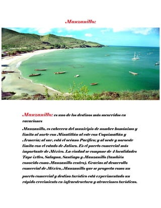 es uno de los destinos más socorridos en
vacaciones
Manzanillo, es cabecera del municipio de nombre homónimo y
limita al norte con Minatitlán al este con Coquimatlán y
Armería; al sur, está el océano Pacífico; y al oeste y noroeste
limita con el estado de Jalisco. Es el puerto comercial más
importante de México. La ciudad se compone de 4 localidades
Tape ixtles, Salagua, Santiago y Manzanillo (también
conocido como Manzanillo centro). Gracias al desarrollo
comercial de México, Manzanillo que se proyecta como un
puerto comercial y destino turístico está experimentado un
rápido crecimiento en infraestructura y atracciones turísticas.
 
