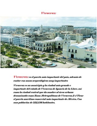 es el puerto más importante del país, además de
contar con zonas arqueológicas muy importantes
Veracruz es un municipio y la ciudad más grande e
importante del estado de Veracruz de Ignacio de la Llave, así
como la ciudad central que da nombre al área urbana
denominada como Zona Metropolitana de Veracruz.3 4 Tiene
el puerto marítimo comercial más importante de México. Con
una población de 552,156 habitantes.
 