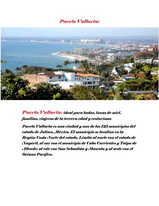 ideal para bodas, lunas de miel,
familias, viajeros de la tercera edad y ecoturismo
Puerto Vallarta es una ciudad y uno de los 125 municipios del
estado de Jalisco, México. El municipio se localiza en la
Región Costa Norte del estado. Limita al norte con el estado de
Nayarit, al sur con el municipio de Cabo Corrientes y Talpa de
Allende; al este con San Sebastián y Mascota y al oeste con el
Océano Pacífico.
 