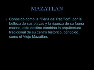 MAZATLAN
• Conocido como la "Perla del Pacífico", por la
  belleza de sus playas y la riqueza de su fauna
  marina, este destino combina la arquitectura
  tradicional de su centro histórico, conocido
  como el Viejo Mazatlán.
 