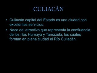 CULIACÁN
• Culiacán capital del Estado es una ciudad con
  excelentes servicios.
• Nace del atractivo que representa la confluencia
  de los ríos Humaya y Tamazula, los cuales
  forman en plena ciudad el Río Culiacán.
 
