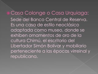 Casa Colonge o Casa Urquiaga:Sede del Banco Central de Reserva. Es una casa de estilo neoclásico adaptada como museo, donde se exhiben ornamentos de oro de la cultura Chimú, el escritorio del Libertador Simón Bolívar y mobiliario perteneciente a las épocas virreinal y republicana.