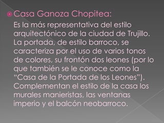 Casa Ganoza Chopitea:Es la más representativa del estilo arquitectónico de la ciudad de Trujillo. La portada, de estilo barroco, se caracteriza por el uso de varios tonos de colores, su frontón dos leones (por lo que también se le conoce como la “Casa de la Portada de los Leones”). Complementan el estilo de la casa los murales manieristas, las ventanas imperio y el balcón neobarroco.