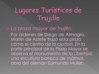 Lugares Turísticos de TrujilloLa plaza mayor de Trujillo: Por órdenes de Diego de Almagro, Martín de Astete trazó esta plaza como el centro de la ciudad. En la parte principal de la Plaza Mayor se observa el monumento de la Libertad, una escultura barroca de mármol, obra del alemán Edmundo Muller.