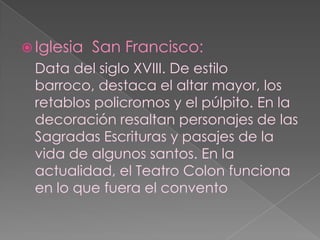 Iglesia  San Francisco:Data del siglo XVIII. De estilo barroco, destaca el altar mayor, los retablos policromos y el púlpito. En la decoración resaltan personajes de las Sagradas Escrituras y pasajes de la vida de algunos santos. En la actualidad, el Teatro Colon funciona en lo que fuera el convento