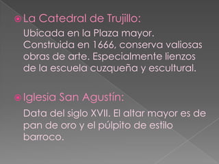 La Catedral de Trujillo:Ubicada en la Plaza mayor. Construida en 1666, conserva valiosas obras de arte. Especialmente lienzos de la escuela cuzqueña y escultural.Iglesia San Agustín:Data del siglo XVII. El altar mayor es de pan de oro y el púlpito de estilo barroco.