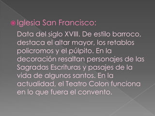 Iglesia San Francisco:Data del siglo XVIII. De estilo barroco, destaca el altar mayor, los retablos policromos y el púlpito. En la decoración resaltan personajes de las Sagradas Escrituras y pasajes de la vida de algunos santos. En la actualidad, el Teatro Colon funciona en lo que fuera el convento.