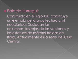 Palacio Iturregui:Construido en el siglo XIX, constituye un ejemplo de la arquitectura civil neoclásica. Destacan las columnas, las rejas de las ventanas y las estatuas de mármol traidas de Italia. Actualmente es la sede del Club Central.