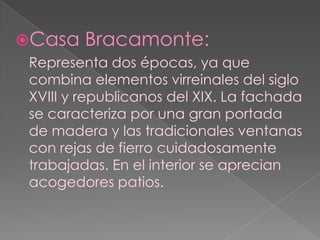 Casa Bracamonte:Representa dos épocas, ya que combina elementos virreinales del siglo XVIII y republicanos del XIX. La fachada se caracteriza por una gran portada de madera y las tradicionales ventanas con rejas de fierro cuidadosamente trabajadas. En el interior se aprecian acogedores patios.