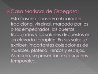 Casa Mariscal de Orbegoso:Esta casona conserva el carácter tradicional virreinal, marcado por los pisos empedrados, las puertas trabajadas y los salones dispuestos en un elevado terraplén. En sus salas se exhiben importantes colecciones de muebles, platería, lienzos y espejos. Asimismo, se presentan exposiciones temporales.