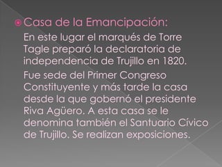 Casa de la Emancipación: En este lugar el marqués de Torre Tagle preparó la declaratoria de independencia de Trujillo en 1820. 	Fue sede del Primer Congreso Constituyente y más tarde la casa desde la que gobernó el presidente Riva Agüero. A esta casa se le denomina también el Santuario Cívico de Trujillo. Se realizan exposiciones.