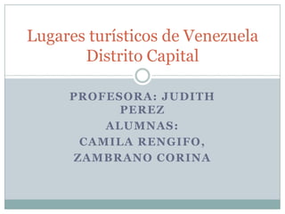Lugares turísticos de Venezuela
       Distrito Capital

     PROFESORA: JUDITH
           PEREZ
         ALUMNAS:
      CAMILA RENGIFO,
     ZAMBRANO CORINA
 