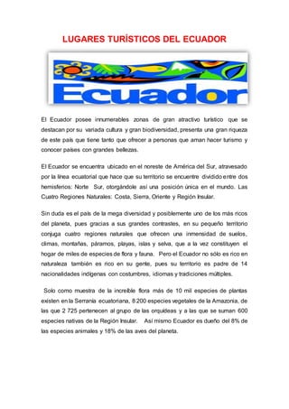 LUGARES TURÍSTICOS DEL ECUADOR
El Ecuador posee innumerables zonas de gran atractivo turístico que se
destacan por su variada cultura y gran biodiversidad, presenta una gran riqueza
de este país que tiene tanto que ofrecer a personas que aman hacer turismo y
conocer países con grandes bellezas.
El Ecuador se encuentra ubicado en el noreste de América del Sur, atravesado
por la línea ecuatorial que hace que su territorio se encuentre dividido entre dos
hemisferios: Norte Sur, otorgándole así una posición única en el mundo. Las
Cuatro Regiones Naturales: Costa, Sierra, Oriente y Región Insular.
Sin duda es el país de la mega diversidad y posiblemente uno de los más ricos
del planeta, pues gracias a sus grandes contrastes, en su pequeño territorio
conjuga cuatro regiones naturales que ofrecen una inmensidad de suelos,
climas, montañas, páramos, playas, islas y selva, que a la vez constituyen el
hogar de miles de especies de flora y fauna. Pero el Ecuador no sólo es rico en
naturaleza también es rico en su gente, pues su territorio es padre de 14
nacionalidades indígenas con costumbres, idiomas y tradiciones múltiples.
Solo como muestra de la increíble flora más de 10 mil especies de plantas
existen en la Serranía ecuatoriana, 8 200 especies vegetales de la Amazonia, de
las que 2 725 pertenecen al grupo de las orquídeas y a las que se suman 600
especies nativas de la Región Insular. Así mismo Ecuador es dueño del 8% de
las especies animales y 18% de las aves del planeta.
 