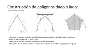 Construcción de polígonos dado o lado:
Traballade en parrellas
1.Pensade os pasos e realizade un triángulo equilátero dado un lado (3cm) e un escaleno
dados os tres lados ( 3cm, 3,5cm, 4 cm)
2.Pensade os pasos e realizade un cadrado de 3,5 cm de lado.
3.A partires dos pasos que veñen a continuación tratade de construir un pentágono regular
 