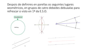 Despois de definires en parellas os seguintes lugares
xeométricos, en grupos de catro debedes debuxalas para
refrescar o visto en 1º da E.S.O.
 