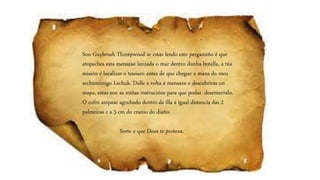 Son Guybrush Threepwood se estás lendo este pergamiño é que
atopaches esta mensaxe lanzada o mar dentro dunha botella, a túa
misión é localizar o tesouro antes de que chegue a mans do meu
archienimigo Lechuk. Dalle a volta á mensaxe e descubrirás un
mapa, estas son as miñas instrucións para que podas desenterralo.
O cofre atópase agochado dentro da illa a igual distancia das 2
palmeiras e a 5 cm do cranio do diaño.
Sorte e que Deus te protexa.
 