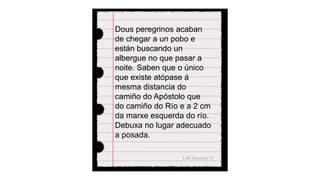 Dous peregrinos acaban
de chegar a un pobo e
están buscando un
albergue no que pasar a
noite. Saben que o único
que existe atópase á
mesma distancia do
camiño do Apóstolo que
do camiño do Río e a 2 cm
da marxe esquerda do río.
Debuxa no lugar adecuado
a posada.
 