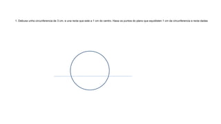 1. Debuxa unha circunferencia de 3 cm, e una recta que este a 1 cm do centro. Haxa os puntos do plano que equidisten 1 cm da circunferencia e recta dadas
 