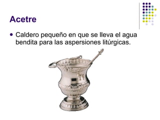 Acetre Caldero pequeño en que se lleva el agua bendita para las aspersiones litúrgicas. 