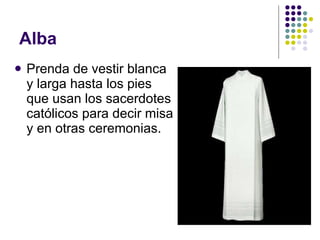Alba Prenda de vestir blanca y larga hasta los pies que usan los sacerdotes católicos para decir misa y en otras ceremonias. 