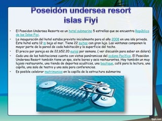 •
•
•
•

•

El Poseidon Undersea Resorts es un hotel submarino 5 estrellas que se encuentra República
de las Islas Fiyi.
La inauguración del hotel estaba previsto inicialmente para el año 2008 en una isla privada.
Este hotel esta 12 m bajo el mar. Tiene 22 suites con gran lujo. Las ventanas componen la
mayor parte de la pared de cada habitación y la superficie del techo.
El precio por pareja es de 22,652.20 euros por semana. ( ver discusión para saber en dolars)
Cada una de las habitaciones cuenta con vistas panóramicas del océano Pacífico. El Poseidon
Undersea Resort también tiene un spa, siete bares y seis restaurantes. Hay también un muy
lujoso restaurante, una tienda de deportes acuáticos, una boutique, café para la lectura, una
capilla, una sala de teatro y una sala para conferencias.
Es posible celebrar matrimonios en la capilla de la estructura submarina

 