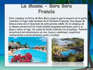 •

Este complejo turístico de Bora Bora ocupa lo que la mayoría de la gente
considera el lugar más hermoso de la Polinesia Francesa. Dos playas de
blanca arena son el decorado de este paraíso isleño. En el complejo de
Le Moana encontrará los tradicionales bungalows polinesos junto a la
playa o sobre el lago, los cuales le harán fundirse con el paisaje. También
encontrará entretenimiento en vivo, buceo y esnórquel, exquisitos
restaurantes y bares polinesos junto a la playa

 