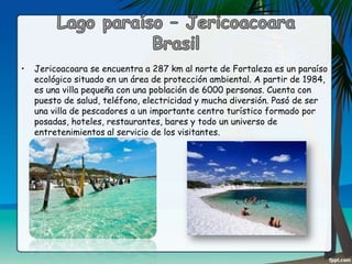 •

Jericoacoara se encuentra a 287 km al norte de Fortaleza es un paraíso
ecológico situado en un área de protección ambiental. A partir de 1984,
es una villa pequeña con una población de 6000 personas. Cuenta con
puesto de salud, teléfono, electricidad y mucha diversión. Pasó de ser
una villa de pescadores a un importante centro turístico formado por
posadas, hoteles, restaurantes, bares y todo un universo de
entretenimientos al servicio de los visitantes.

 