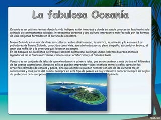 Oceanía es un país misterioso donde la vida indígena están inmersas y donde se puede conocer un fascinante país
colmado de contrastantes paisajes, interesantes personas y una cultura interesante manifestada por las formas
de vida indígenas formadas en la cultura de occidente.
Nueva Zelanda es un mix de diversas culturas, entre ellas la maorí, la asiática, la polinesia y la europea. Los
pobladores de Nueva Zelanda, conocidos como kivis, son admirados por su plena simpatía, su carácter franco, el
amor que reflejan y la aventura que llevan en su sangre.
En los bosques de eucaliptos del Parque Nacional australiano Ku Ringai Chase, habitan diversos animales
legendarios de la fauna australiana, como lo son el ornitorrinco y el famosos Koala.
Vanuatu es un conjunto de islas de aproximadamente ochenta islas, que se encuentran a más de dos mil kilómetos
de las costas australianas, donde no sólo se pueden emprender viajes exoticos entre la selva, apreciar los
arrecifes colmados de corales y peces, sino que además se pueden recrear con una de las culturas mejor
conservadas y más puras del mundo. Siempre en este tipo de paseos es muy relevante conocer siempre las reglas
de protección del coral para no arruinar uno de los más maravillosos tesoros del planeta.

 